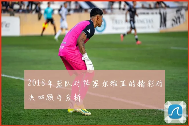 2018年蓝队对阵塞尔维亚的精彩对决回顾与分析