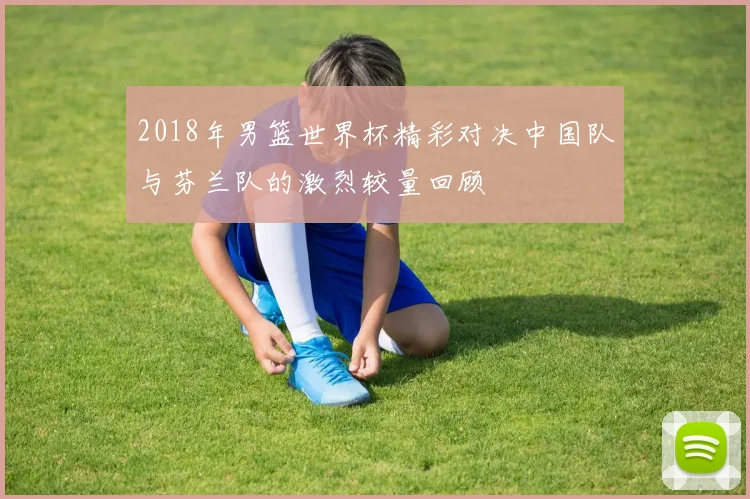 2018年男篮世界杯精彩对决中国队与芬兰队的激烈较量回顾