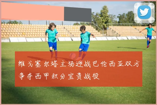 维戈塞尔塔主场迎战巴伦西亚双方争夺西甲积分宝贵战役